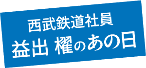西武鉄道社員 益出 櫂のあの日